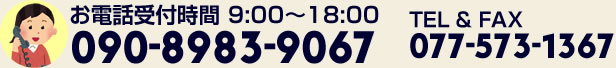 お電話受付時間:9:00~18:00 090-8983-9067/TEL&FAX;077-573-1367